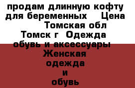 продам длинную кофту для беременных  › Цена ­ 800 - Томская обл., Томск г. Одежда, обувь и аксессуары » Женская одежда и обувь   . Томская обл.,Томск г.